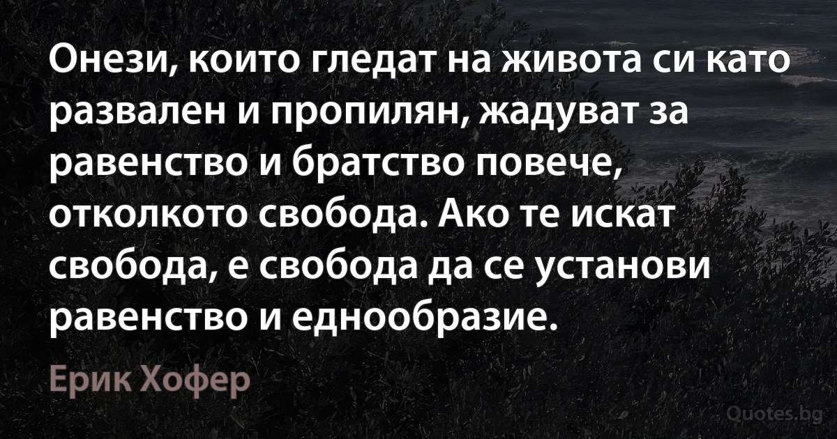 Онези, които гледат на живота си като развален и пропилян, жадуват за равенство и братство повече, отколкото свобода. Ако те искат свобода, е свобода да се установи равенство и еднообразие. (Ерик Хофер)