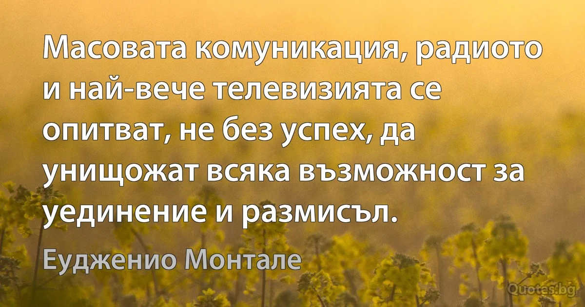 Масовата комуникация, радиото и най-вече телевизията се опитват, не без успех, да унищожат всяка възможност за уединение и размисъл. (Еудженио Монтале)