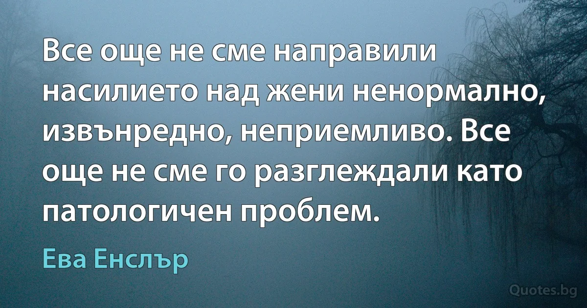 Все още не сме направили насилието над жени ненормално, извънредно, неприемливо. Все още не сме го разглеждали като патологичен проблем. (Ева Енслър)