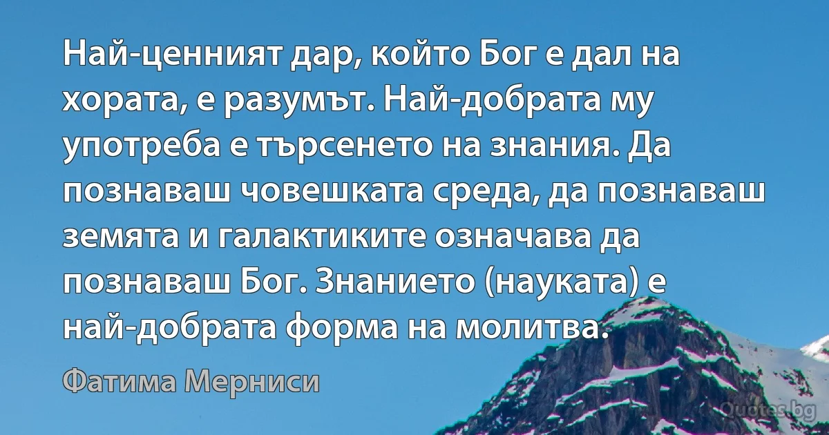 Най-ценният дар, който Бог е дал на хората, е разумът. Най-добрата му употреба е търсенето на знания. Да познаваш човешката среда, да познаваш земята и галактиките означава да познаваш Бог. Знанието (науката) е най-добрата форма на молитва. (Фатима Мерниси)