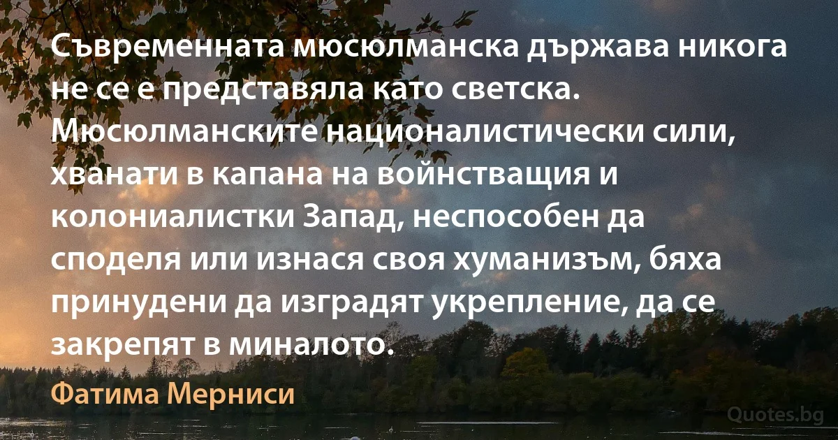 Съвременната мюсюлманска държава никога не се е представяла като светска. Мюсюлманските националистически сили, хванати в капана на войнстващия и колониалистки Запад, неспособен да споделя или изнася своя хуманизъм, бяха принудени да изградят укрепление, да се закрепят в миналото. (Фатима Мерниси)