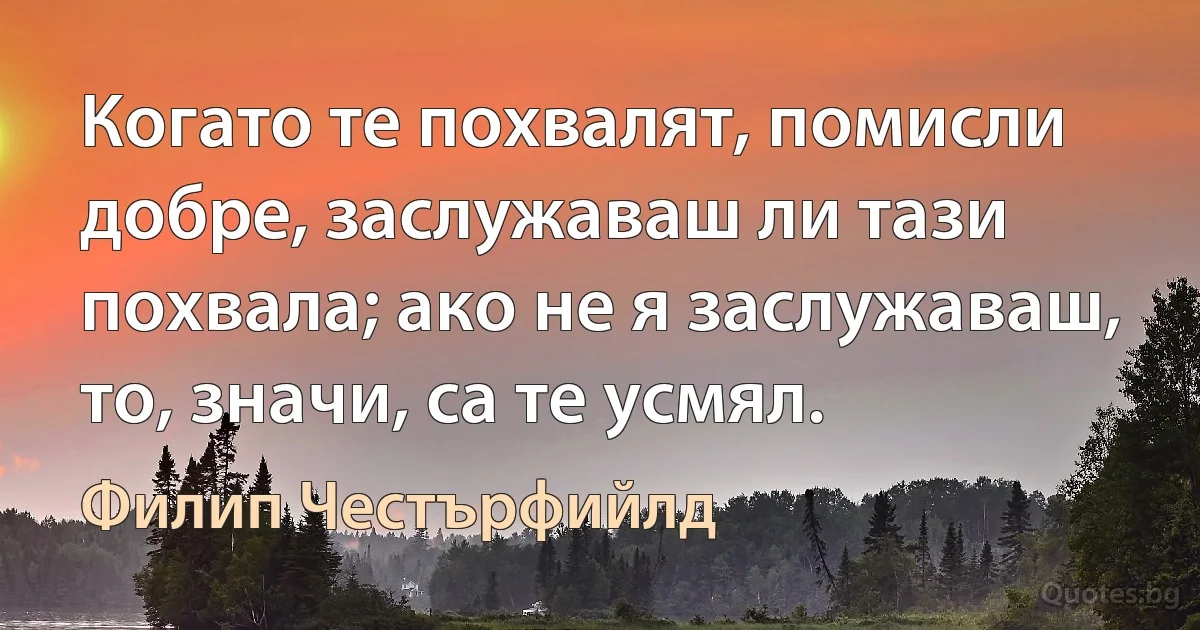 Когато те похвалят, помисли добре, заслужаваш ли тази похвала; ако не я заслужаваш, то, значи, са те усмял. (Филип Честърфийлд)