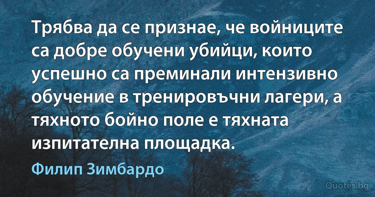 Трябва да се признае, че войниците са добре обучени убийци, които успешно са преминали интензивно обучение в тренировъчни лагери, а тяхното бойно поле е тяхната изпитателна площадка. (Филип Зимбардо)