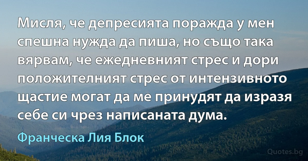 Мисля, че депресията поражда у мен спешна нужда да пиша, но също така вярвам, че ежедневният стрес и дори положителният стрес от интензивното щастие могат да ме принудят да изразя себе си чрез написаната дума. (Франческа Лия Блок)