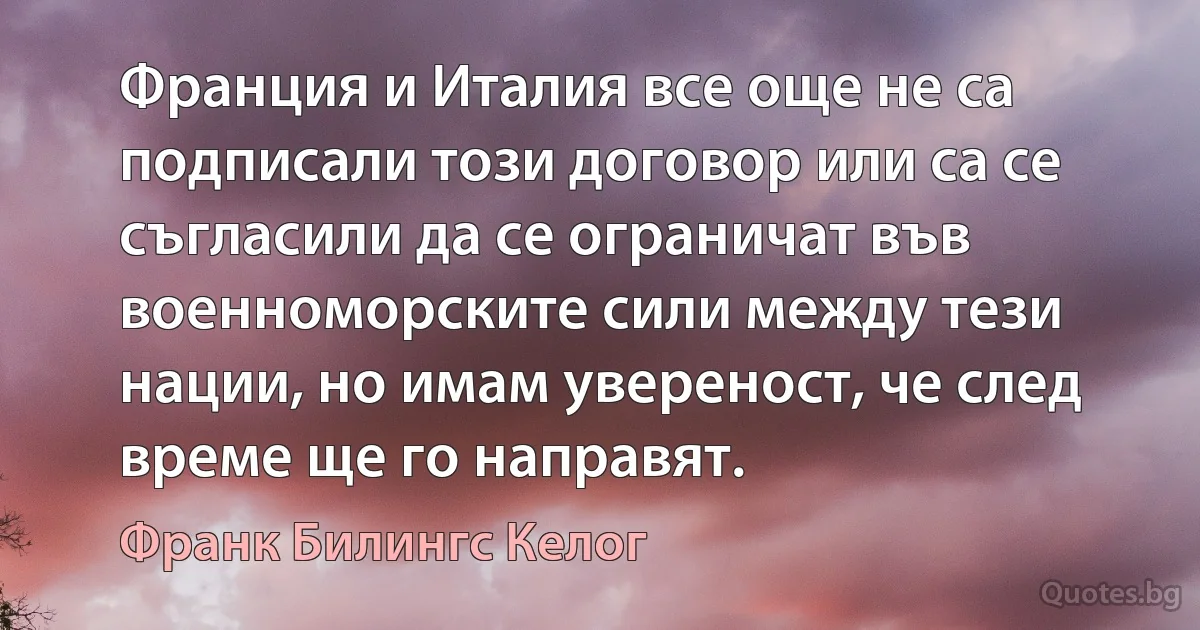 Франция и Италия все още не са подписали този договор или са се съгласили да се ограничат във военноморските сили между тези нации, но имам увереност, че след време ще го направят. (Франк Билингс Келог)