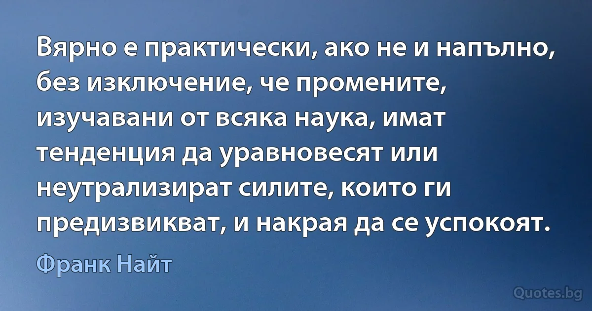 Вярно е практически, ако не и напълно, без изключение, че промените, изучавани от всяка наука, имат тенденция да уравновесят или неутрализират силите, които ги предизвикват, и накрая да се успокоят. (Франк Найт)