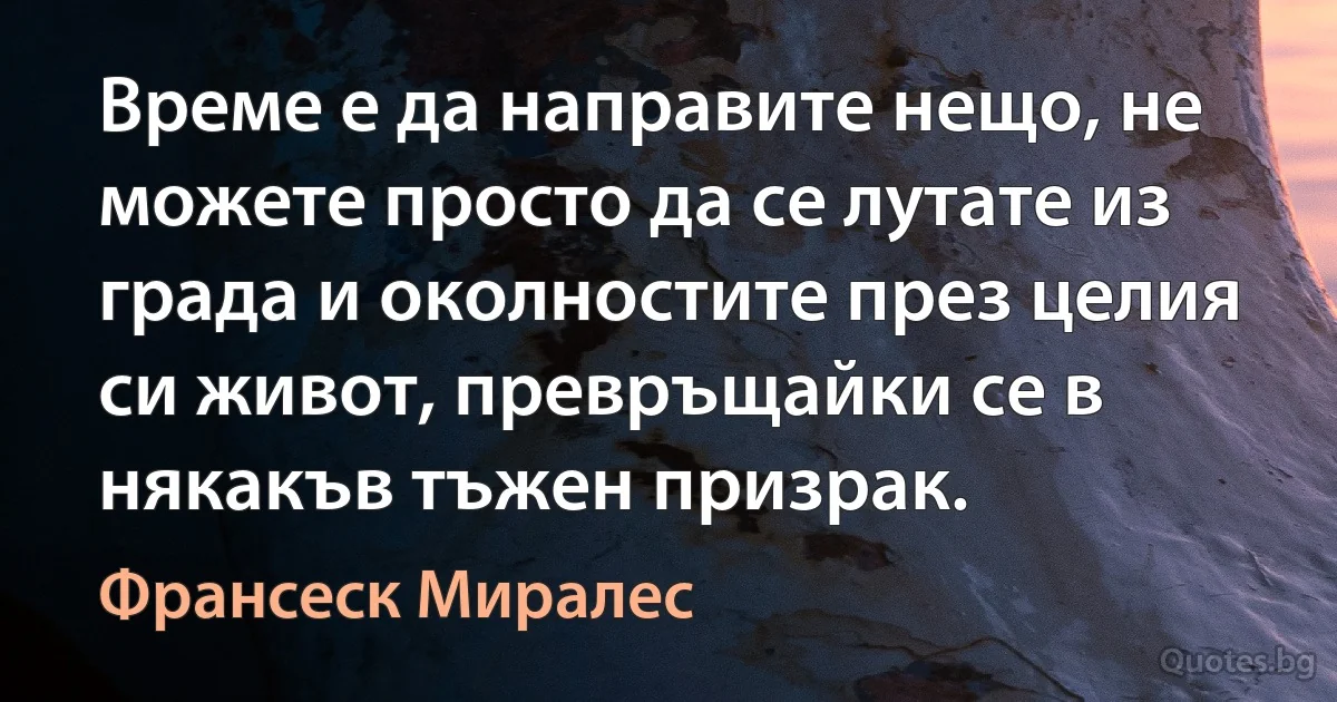 Време е да направите нещо, не можете просто да се лутате из града и околностите през целия си живот, превръщайки се в някакъв тъжен призрак. (Франсеск Миралес)