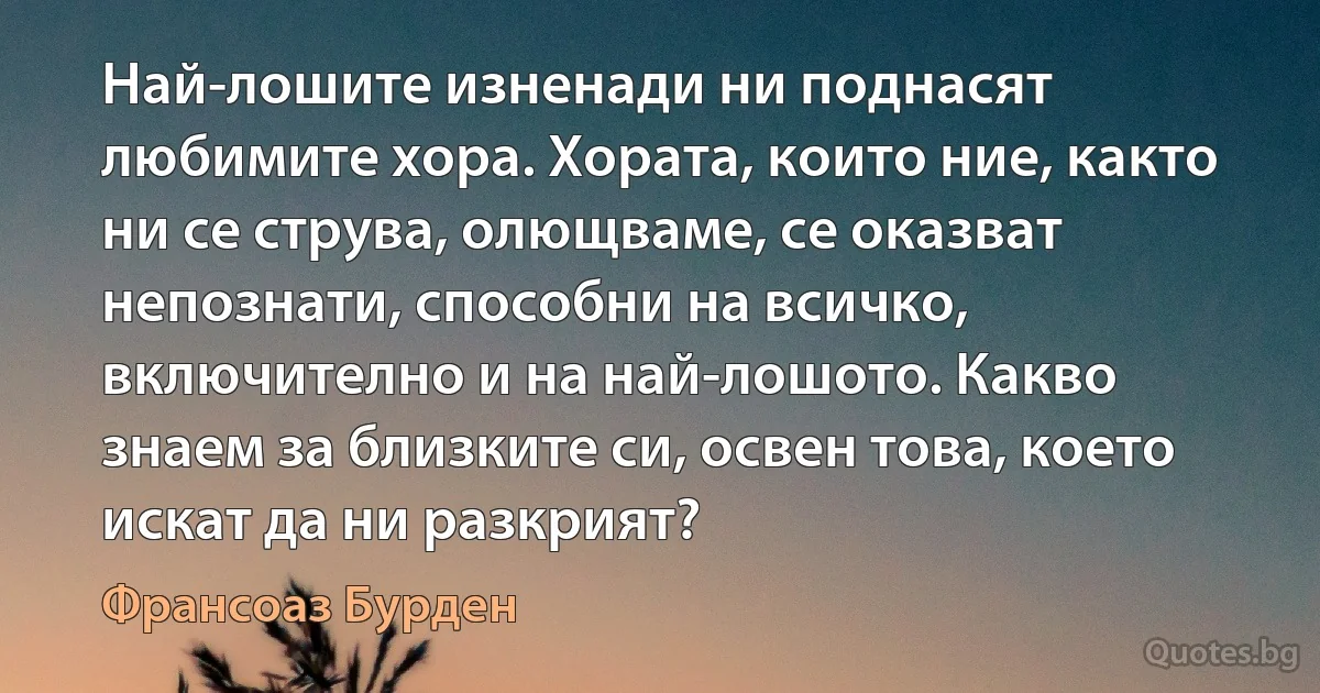 Най-лошите изненади ни поднасят любимите хора. Хората, които ние, както ни се струва, олющваме, се оказват непознати, способни на всичко, включително и на най-лошото. Какво знаем за близките си, освен това, което искат да ни разкрият? (Франсоаз Бурден)