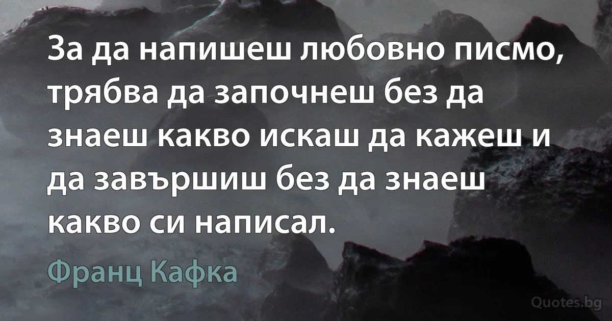 За да напишеш любовно писмо, трябва да започнеш без да знаеш какво искаш да кажеш и да завършиш без да знаеш какво си написал. (Франц Кафка)