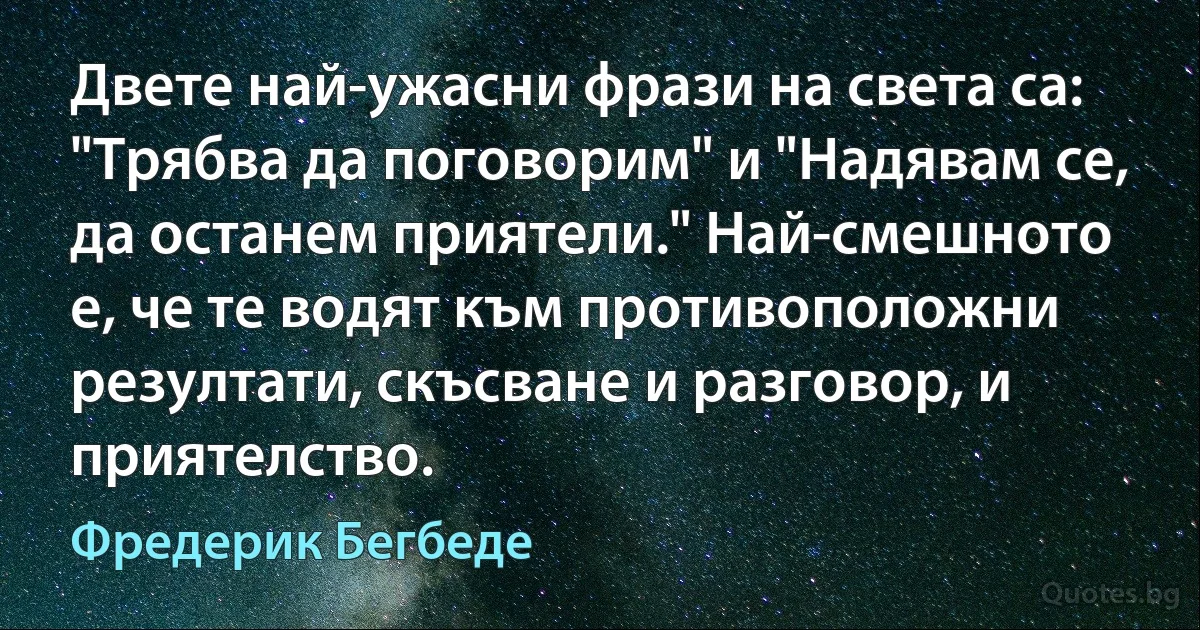 Двете най-ужасни фрази на света са: "Трябва да поговорим" и "Надявам се, да останем приятели." Най-смешното е, че те водят към противоположни резултати, скъсване и разговор, и приятелство. (Фредерик Бегбеде)