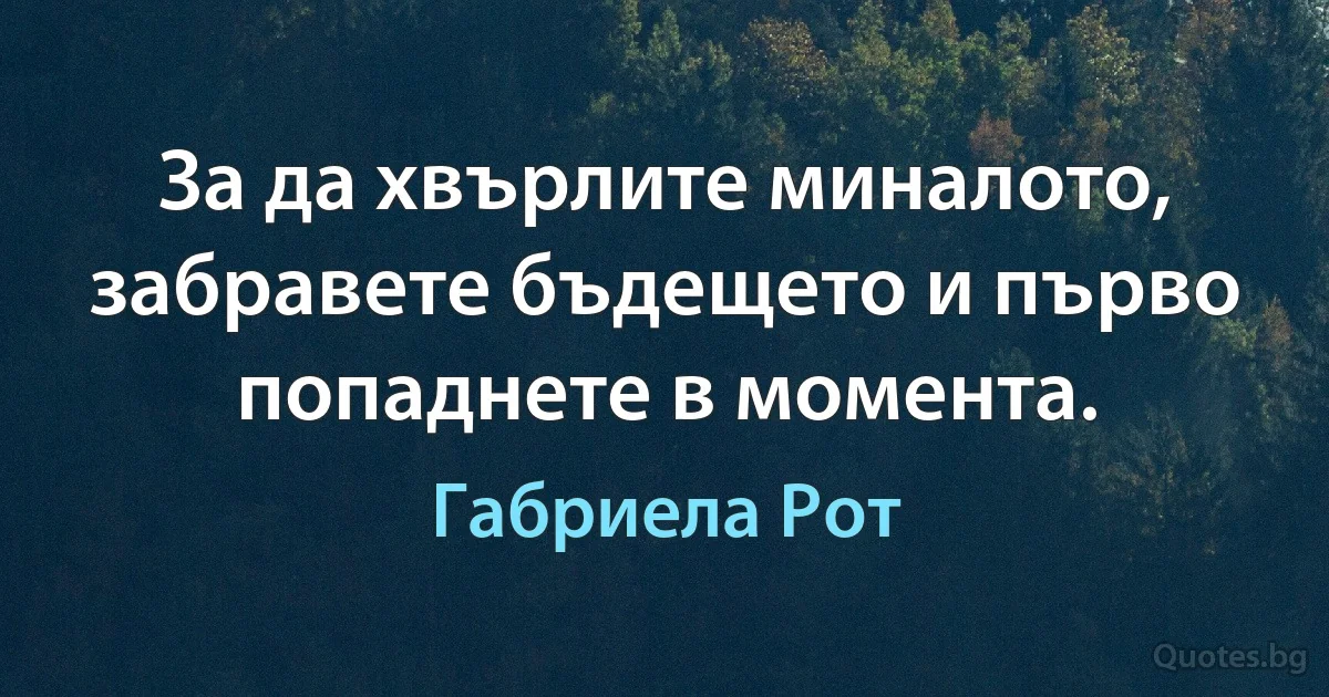 За да хвърлите миналото, забравете бъдещето и първо попаднете в момента. (Габриела Рот)