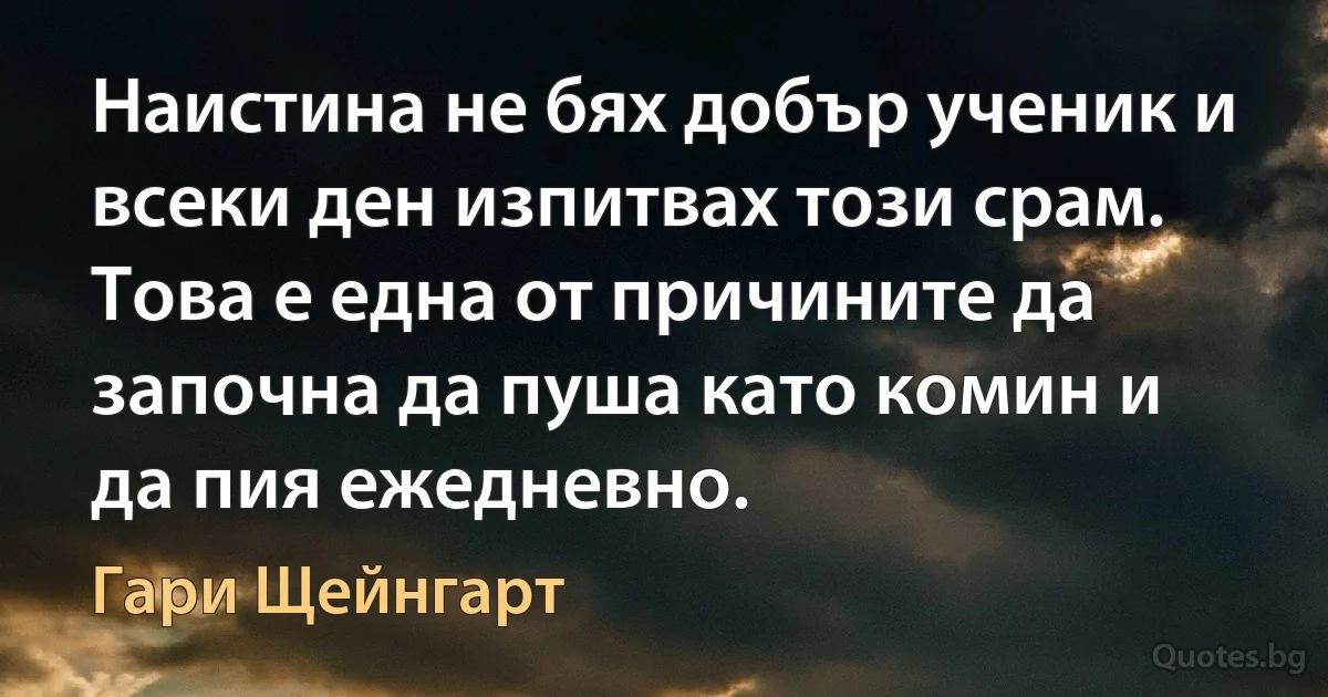 Наистина не бях добър ученик и всеки ден изпитвах този срам. Това е една от причините да започна да пуша като комин и да пия ежедневно. (Гари Щейнгарт)