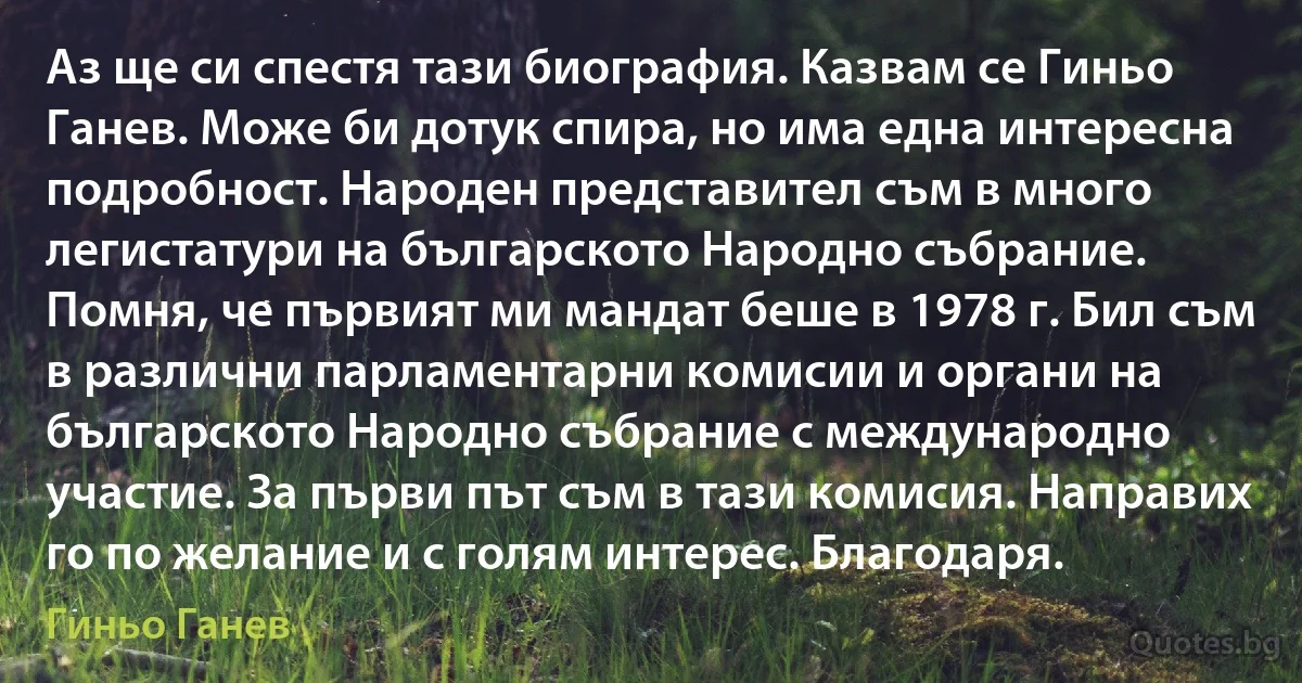 Аз ще си спестя тази биография. Казвам се Гиньо Ганев. Може би дотук спира, но има една интересна подробност. Народен представител съм в много легистатури на българското Народно събрание. Помня, че първият ми мандат беше в 1978 г. Бил съм в различни парламентарни комисии и органи на българското Народно събрание с международно участие. За първи път съм в тази комисия. Направих го по желание и с голям интерес. Благодаря. (Гиньо Ганев)