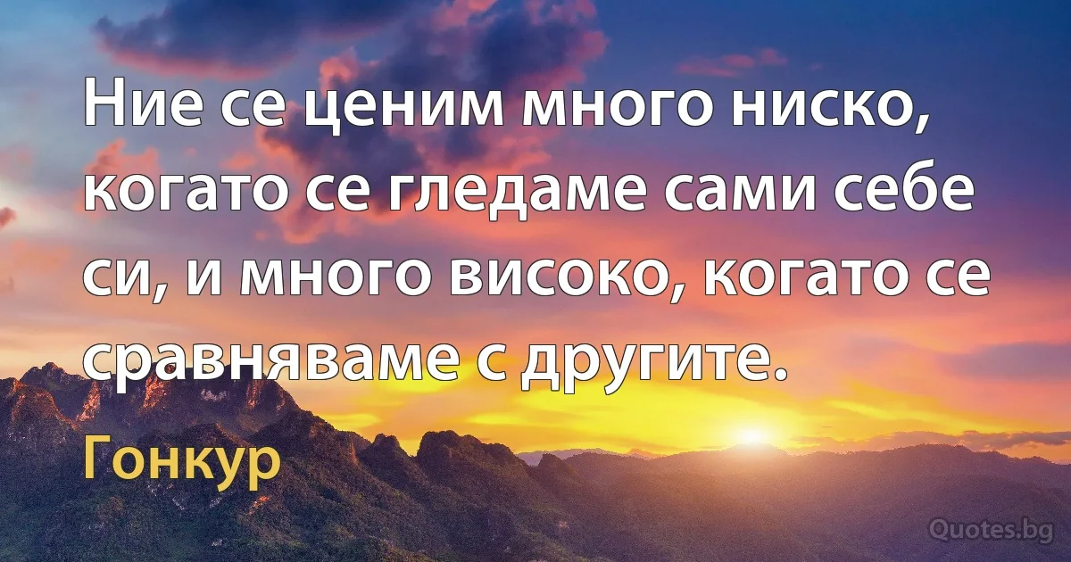 Ние се ценим много ниско, когато се гледаме сами себе си, и много високо, когато се сравняваме с другите. (Гонкур)