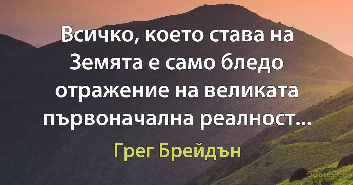 Всичко, което става на Земята е само бледо отражение на великата първоначална реалност... (Грег Брейдън)