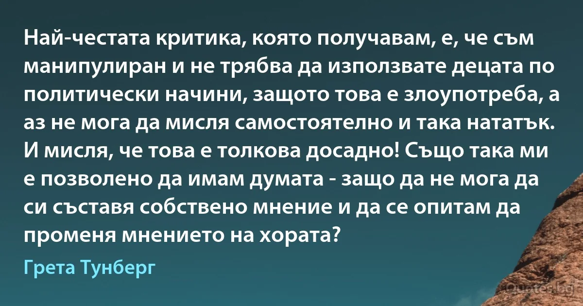 Най-честата критика, която получавам, е, че съм манипулиран и не трябва да използвате децата по политически начини, защото това е злоупотреба, а аз не мога да мисля самостоятелно и така нататък. И мисля, че това е толкова досадно! Също така ми е позволено да имам думата - защо да не мога да си съставя собствено мнение и да се опитам да променя мнението на хората? (Грета Тунберг)