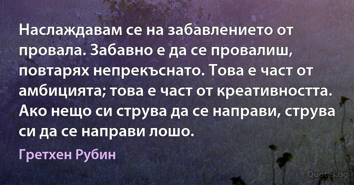 Наслаждавам се на забавлението от провала. Забавно е да се провалиш, повтарях непрекъснато. Това е част от амбицията; това е част от креативността. Ако нещо си струва да се направи, струва си да се направи лошо. (Гретхен Рубин)