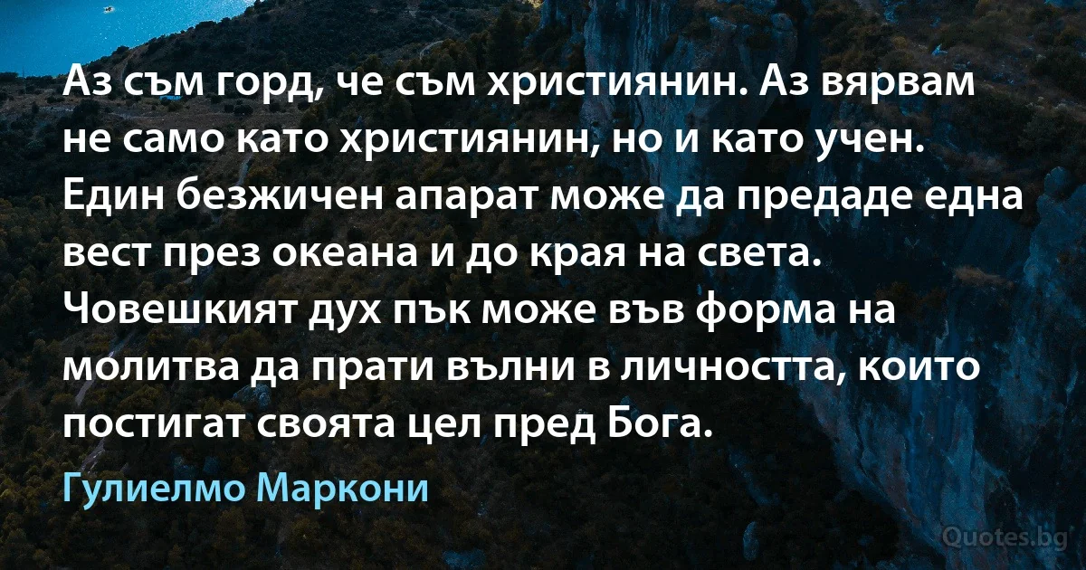 Аз съм горд, че съм християнин. Аз вярвам не само като християнин, но и като учен. Един безжичен апарат може да предаде една вест през океана и до края на света. Човешкият дух пък може във форма на молитва да прати вълни в личността, които постигат своята цел пред Бога. (Гулиелмо Маркони)