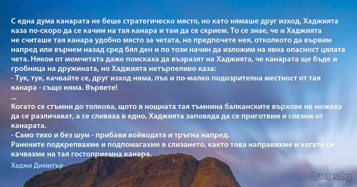 С една дума канарата не беше стратегическо място, но като нямаше друг изход, Хаджията каза по-скоро да се качим на тая канара и там да се скрием. То се знае, че и Хаджията не считаше тая канара удобно място за четата, но предпочете нея, отколкото да вървим напред или върнем назад сред бял ден и по този начин да изложим на явна опасност цялата чета. Някои от момчетата даже поискаха да възразят на Хаджията, че канарата ще бъде и гробница на дружината, но Хаджията нетърпеливо каза:
- Тук, тук, качвайте се, друг изход няма, пък и по-малко подозрителна местност от тая канара - също няма. Вървете!
...
Когато се стъмни до толкова, щото в нощната тая тъмнина балканските върхове не можеха да се различават, а се сливаха в едно, Хаджията заповяда да се приготвим и слезем от канарата.
- Само тихо и без шум - прибави войводата и тръгна напред.
Ранените подкрепвахме и подпомагахме в слизането, както това направихме и когато се качвахме на тая гостоприемна канара. (Хаджи Димитър)