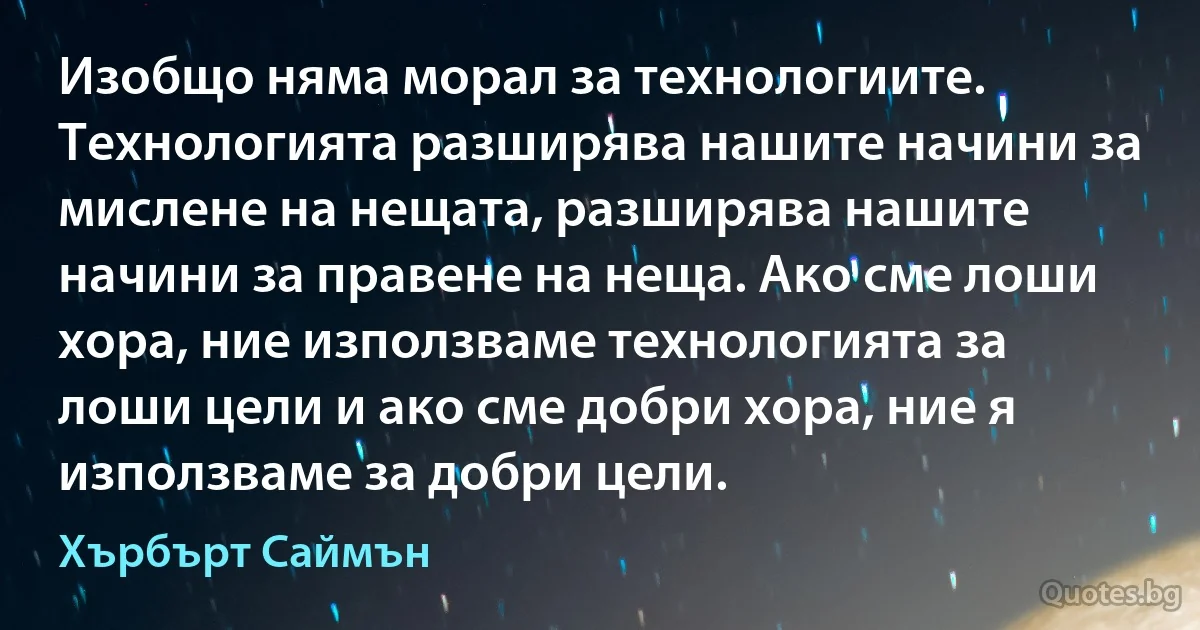 Изобщо няма морал за технологиите. Технологията разширява нашите начини за мислене на нещата, разширява нашите начини за правене на неща. Ако сме лоши хора, ние използваме технологията за лоши цели и ако сме добри хора, ние я използваме за добри цели. (Хърбърт Саймън)