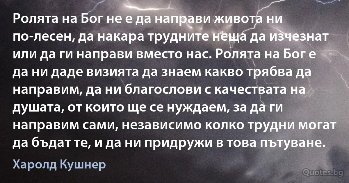 Ролята на Бог не е да направи живота ни по-лесен, да накара трудните неща да изчезнат или да ги направи вместо нас. Ролята на Бог е да ни даде визията да знаем какво трябва да направим, да ни благослови с качествата на душата, от които ще се нуждаем, за да ги направим сами, независимо колко трудни могат да бъдат те, и да ни придружи в това пътуване. (Харолд Кушнер)