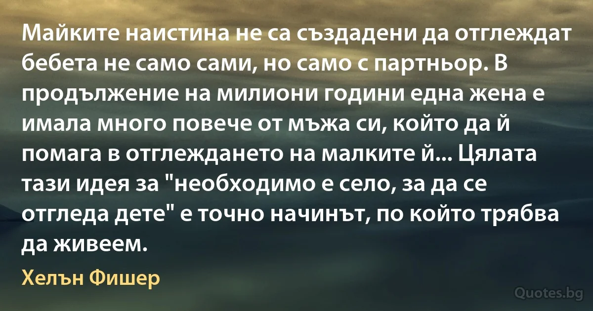 Майките наистина не са създадени да отглеждат бебета не само сами, но само с партньор. В продължение на милиони години една жена е имала много повече от мъжа си, който да й помага в отглеждането на малките й... Цялата тази идея за "необходимо е село, за да се отгледа дете" е точно начинът, по който трябва да живеем. (Хелън Фишер)