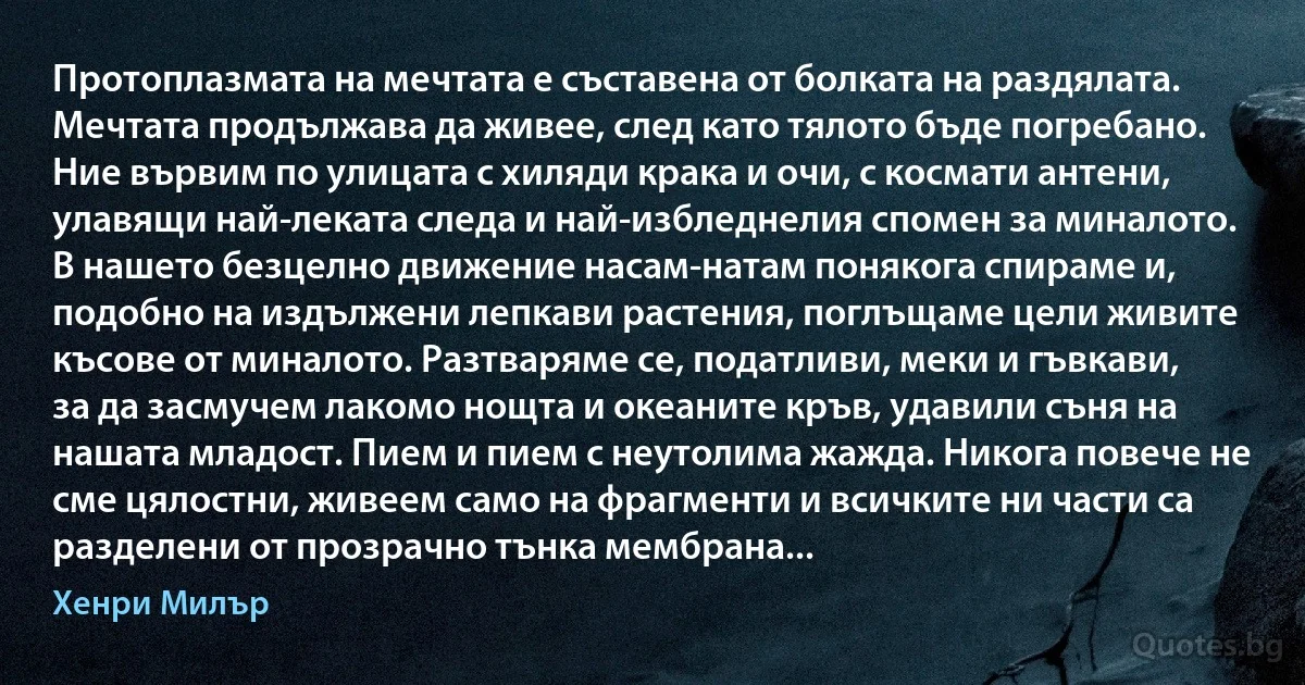 Протоплазмата на мечтата е съставена от болката на раздялата. Мечтата продължава да живее, след като тялото бъде погребано. Ние вървим по улицата с хиляди крака и очи, с космати антени, улавящи най-леката следа и най-избледнелия спомен за миналото. В нашето безцелно движение насам-натам понякога спираме и, подобно на издължени лепкави растения, поглъщаме цели живите късове от миналото. Разтваряме се, податливи, меки и гъвкави, за да засмучем лакомо нощта и океаните кръв, удавили съня на нашата младост. Пием и пием с неутолима жажда. Никога повече не сме цялостни, живеем само на фрагменти и всичките ни части са разделени от прозрачно тънка мембрана... (Хенри Милър)