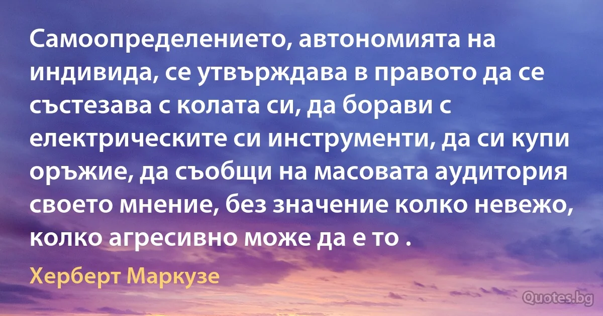 Самоопределението, автономията на индивида, се утвърждава в правото да се състезава с колата си, да борави с електрическите си инструменти, да си купи оръжие, да съобщи на масовата аудитория своето мнение, без значение колко невежо, колко агресивно може да е то . (Херберт Маркузе)