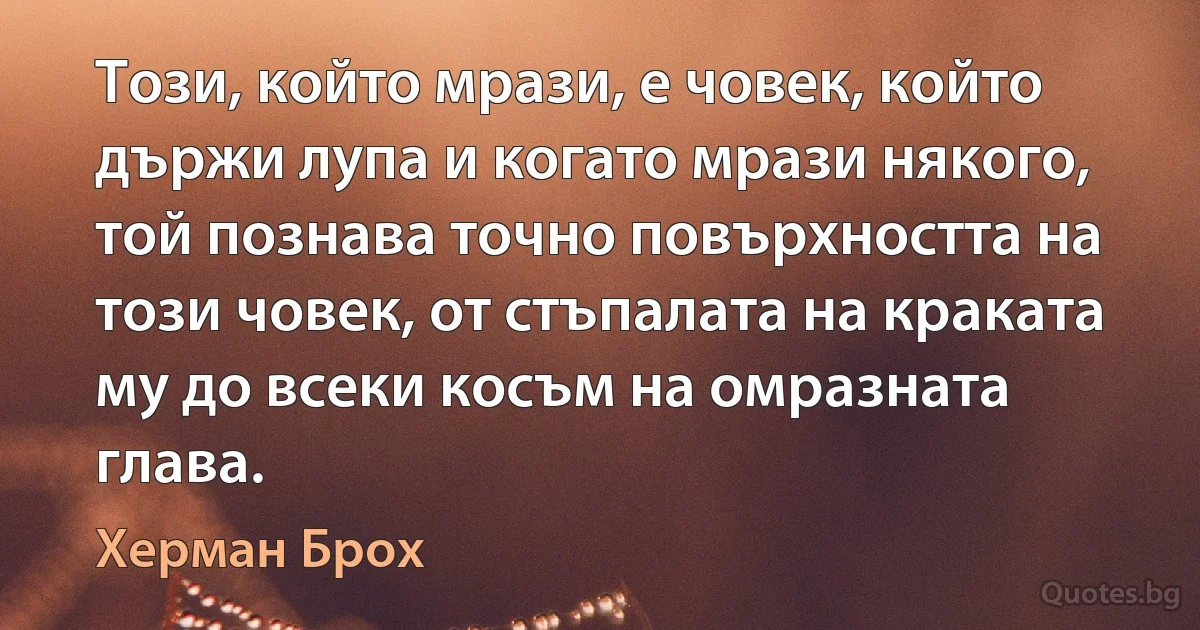 Този, който мрази, е човек, който държи лупа и когато мрази някого, той познава точно повърхността на този човек, от стъпалата на краката му до всеки косъм на омразната глава. (Херман Брох)