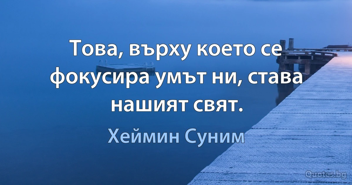 Това, върху което се фокусира умът ни, става нашият свят. (Хеймин Суним)