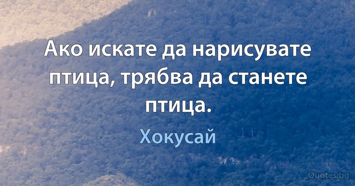 Ако искате да нарисувате птица, трябва да станете птица. (Хокусай)