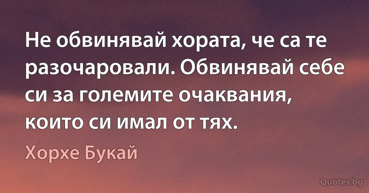 Не обвинявай хората, че са те разочаровали. Обвинявай себе си за големите очаквания, които си имал от тях. (Хорхе Букай)