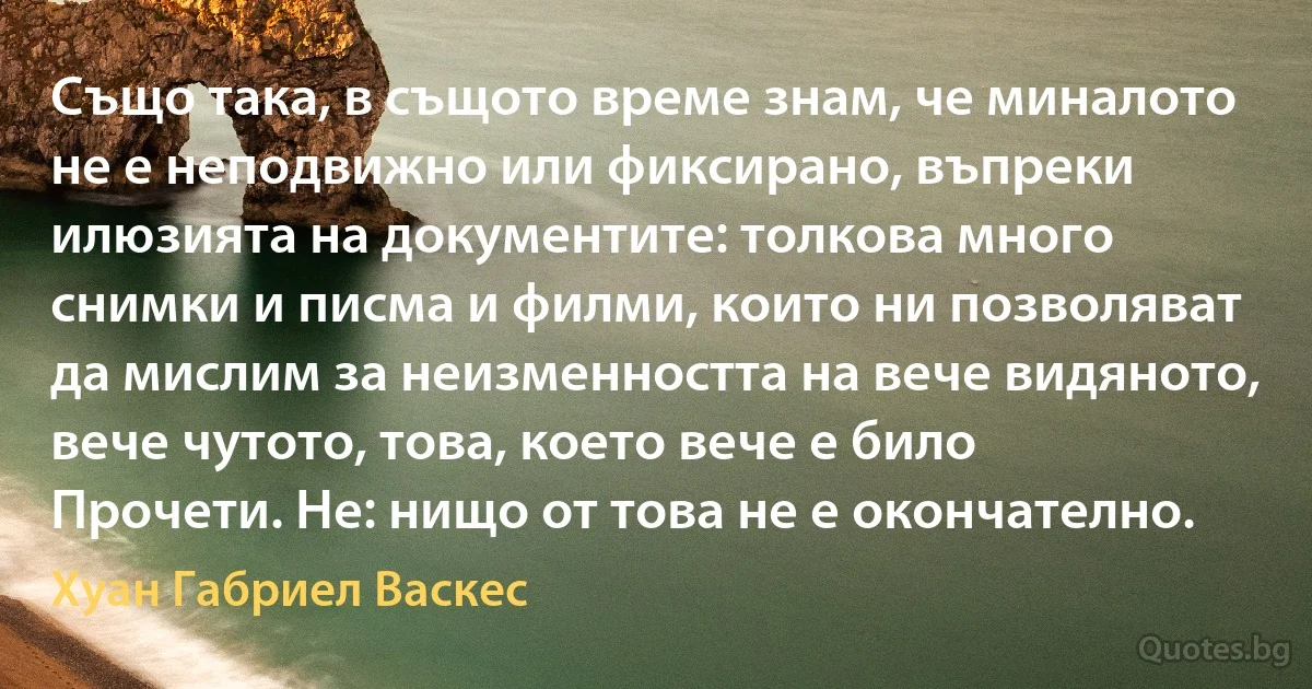 Също така, в същото време знам, че миналото не е неподвижно или фиксирано, въпреки илюзията на документите: толкова много снимки и писма и филми, които ни позволяват да мислим за неизменността на вече видяното, вече чутото, това, което вече е било Прочети. Не: нищо от това не е окончателно. (Хуан Габриел Васкес)