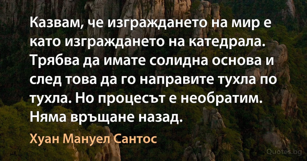 Казвам, че изграждането на мир е като изграждането на катедрала. Трябва да имате солидна основа и след това да го направите тухла по тухла. Но процесът е необратим. Няма връщане назад. (Хуан Мануел Сантос)