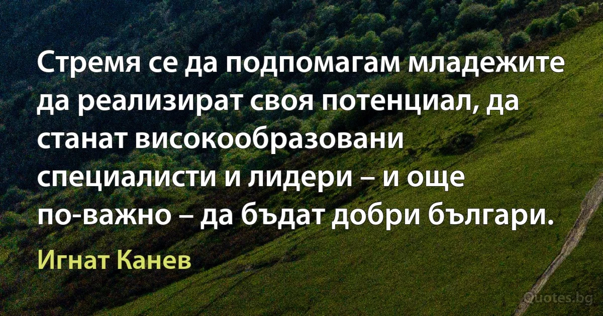 Стремя се да подпомагам младежите да реализират своя потенциал, да станат високообразовани специалисти и лидери – и още по-важно – да бъдат добри българи. (Игнат Канев)