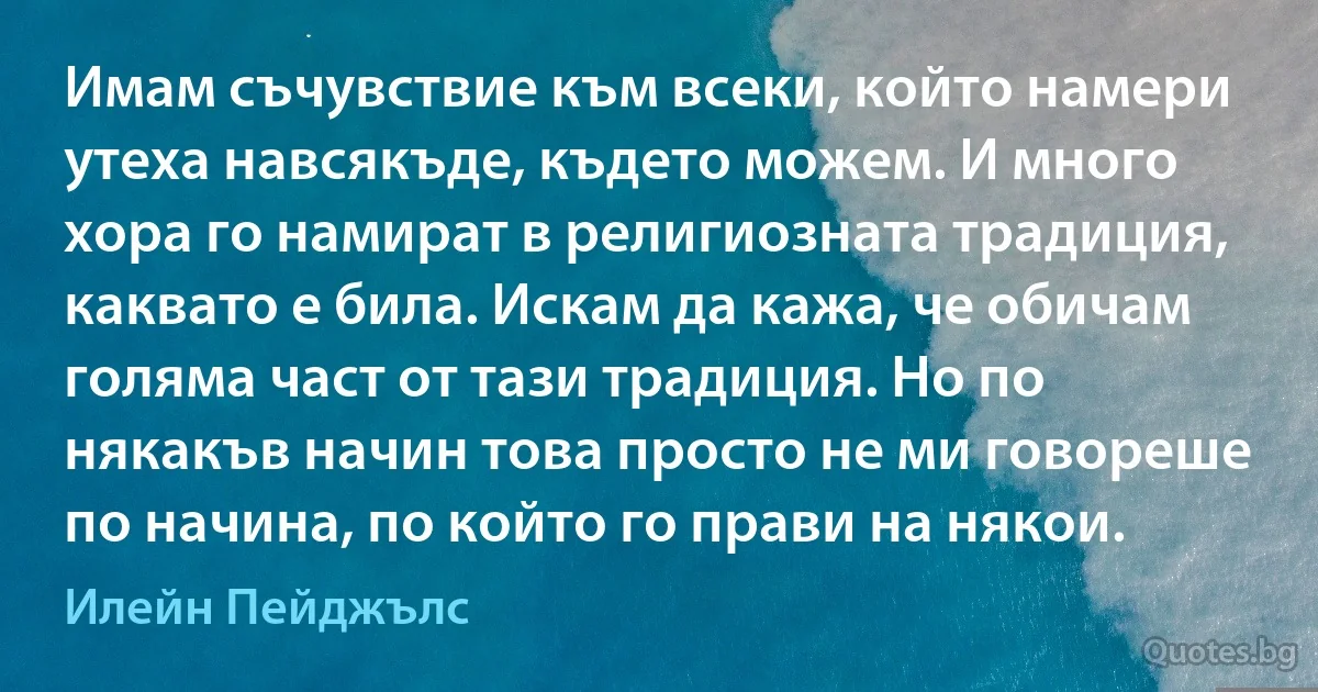 Имам съчувствие към всеки, който намери утеха навсякъде, където можем. И много хора го намират в религиозната традиция, каквато е била. Искам да кажа, че обичам голяма част от тази традиция. Но по някакъв начин това просто не ми говореше по начина, по който го прави на някои. (Илейн Пейджълс)