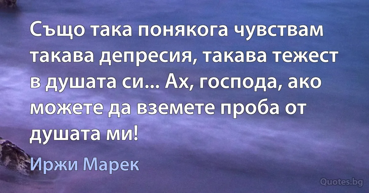 Също така понякога чувствам такава депресия, такава тежест в душата си... Ах, господа, ако можете да вземете проба от душата ми! (Иржи Марек)