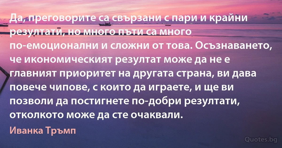 Да, преговорите са свързани с пари и крайни резултати, но много пъти са много по-емоционални и сложни от това. Осъзнаването, че икономическият резултат може да не е главният приоритет на другата страна, ви дава повече чипове, с които да играете, и ще ви позволи да постигнете по-добри резултати, отколкото може да сте очаквали. (Иванка Тръмп)