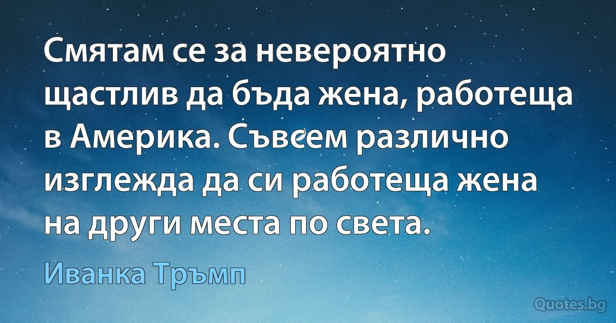 Смятам се за невероятно щастлив да бъда жена, работеща в Америка. Съвсем различно изглежда да си работеща жена на други места по света. (Иванка Тръмп)