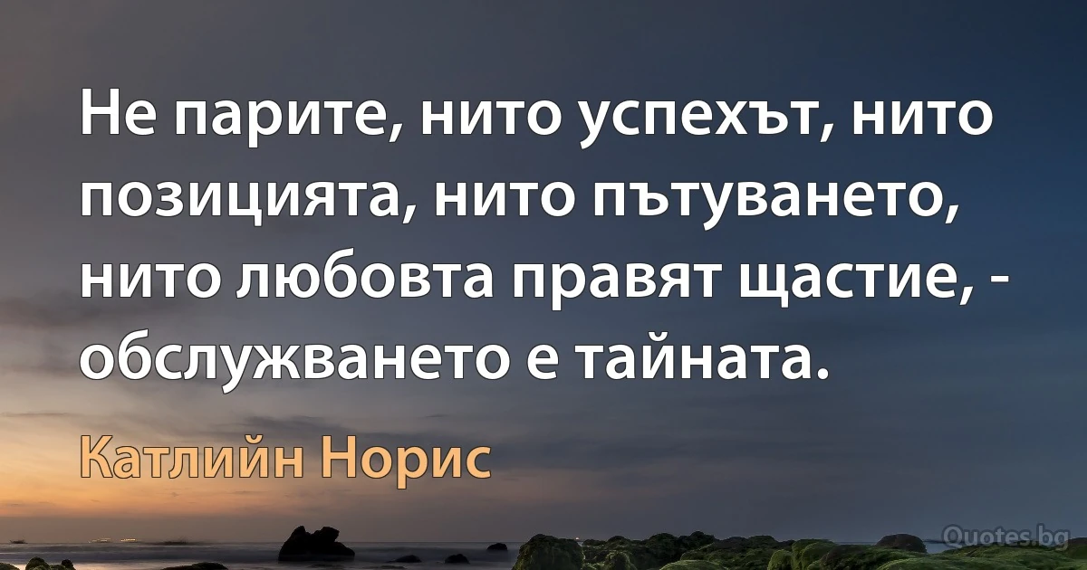 Не парите, нито успехът, нито позицията, нито пътуването, нито любовта правят щастие, - обслужването е тайната. (Катлийн Норис)