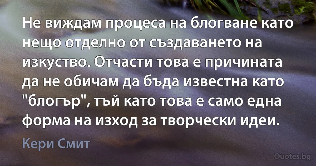 Не виждам процеса на блогване като нещо отделно от създаването на изкуство. Отчасти това е причината да не обичам да бъда известна като "блогър", тъй като това е само една форма на изход за творчески идеи. (Кери Смит)