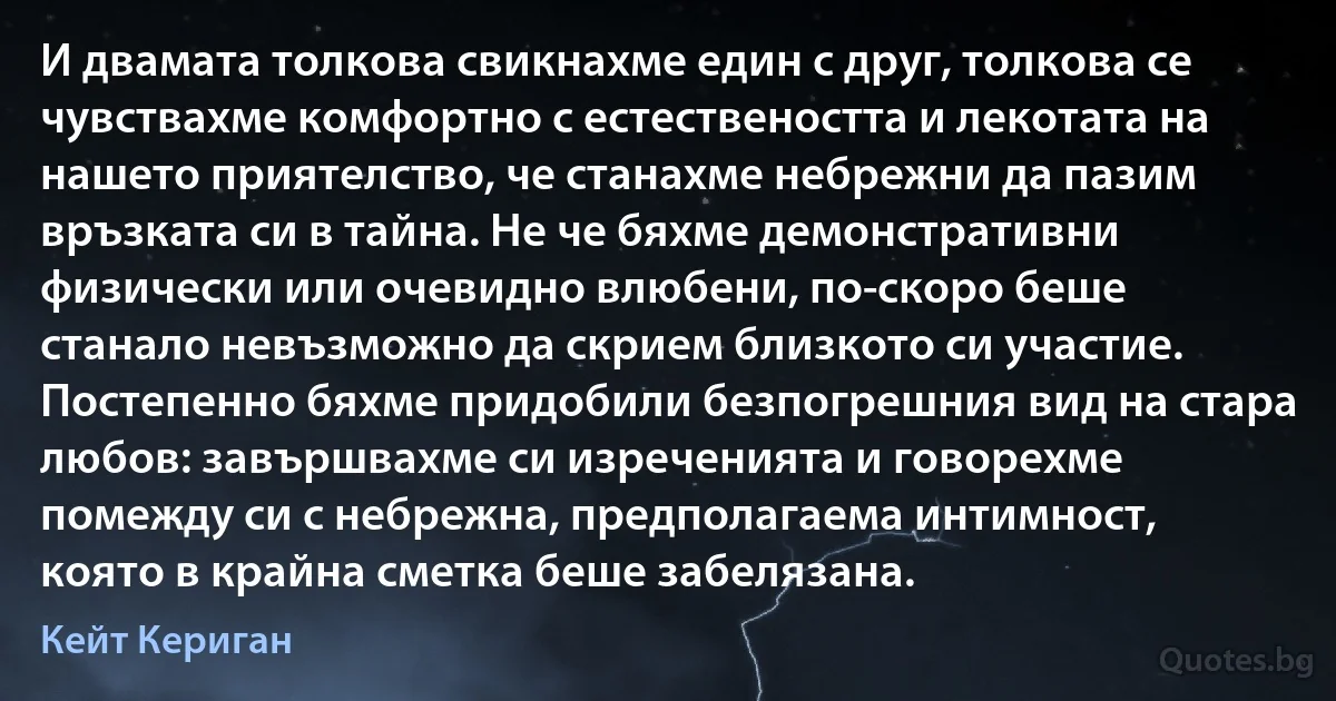 И двамата толкова свикнахме един с друг, толкова се чувствахме комфортно с естествеността и лекотата на нашето приятелство, че станахме небрежни да пазим връзката си в тайна. Не че бяхме демонстративни физически или очевидно влюбени, по-скоро беше станало невъзможно да скрием близкото си участие. Постепенно бяхме придобили безпогрешния вид на стара любов: завършвахме си изреченията и говорехме помежду си с небрежна, предполагаема интимност, която в крайна сметка беше забелязана. (Кейт Кериган)