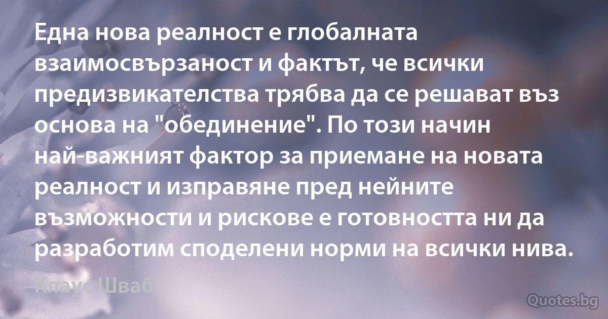 Една нова реалност е глобалната взаимосвързаност и фактът, че всички предизвикателства трябва да се решават въз основа на "обединение". По този начин най-важният фактор за приемане на новата реалност и изправяне пред нейните възможности и рискове е готовността ни да разработим споделени норми на всички нива. (Клаус Шваб)