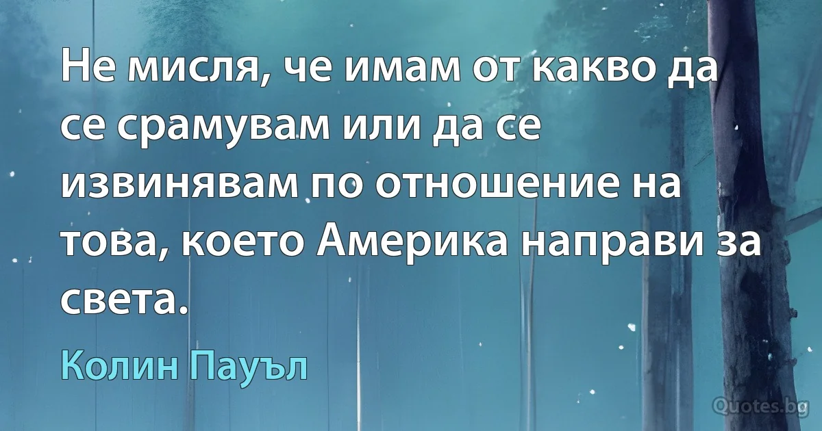 Не мисля, че имам от какво да се срамувам или да се извинявам по отношение на това, което Америка направи за света. (Колин Пауъл)