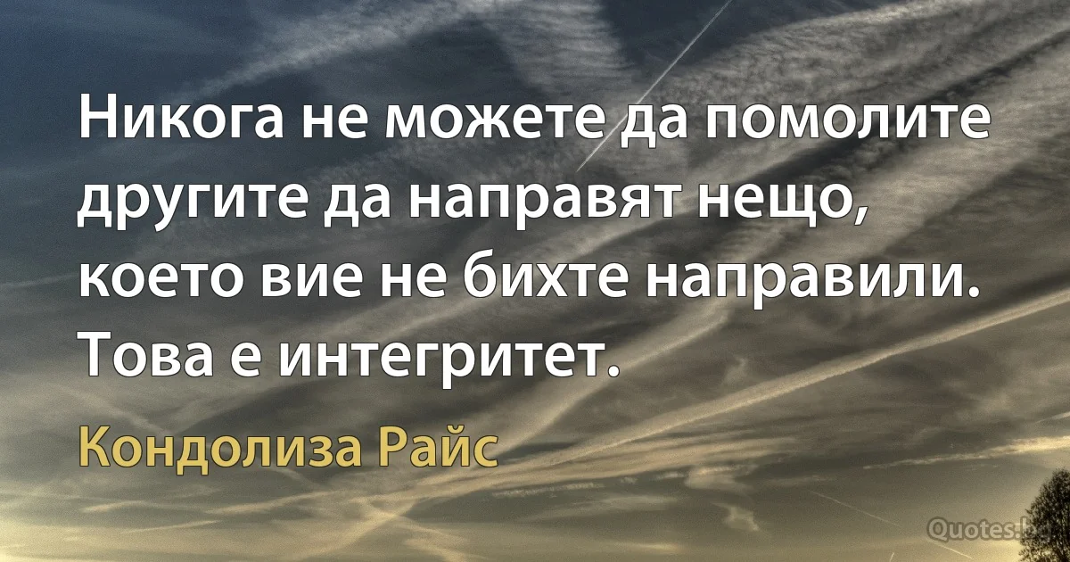 Никога не можете да помолите другите да направят нещо, което вие не бихте направили. Това е интегритет. (Кондолиза Райс)