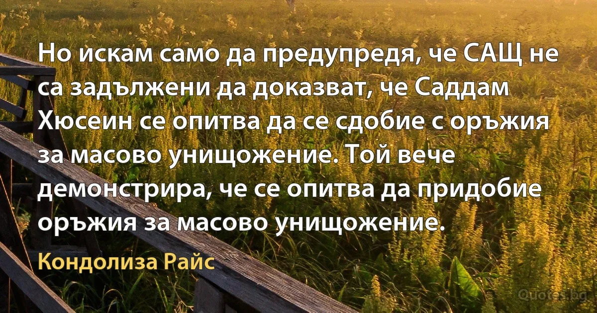 Но искам само да предупредя, че САЩ не са задължени да доказват, че Саддам Хюсеин се опитва да се сдобие с оръжия за масово унищожение. Той вече демонстрира, че се опитва да придобие оръжия за масово унищожение. (Кондолиза Райс)