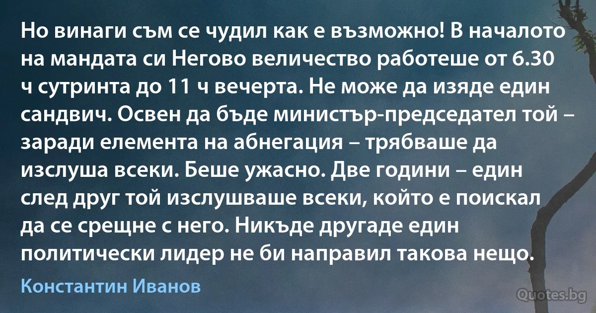 Но винаги съм се чудил как е възможно! В началото на мандата си Негово величество работеше от 6.30 ч сутринта до 11 ч вечерта. Не може да изяде един сандвич. Освен да бъде министър-председател той – заради елемента на абнегация – трябваше да изслуша всеки. Беше ужасно. Две години – един след друг той изслушваше всеки, който е поискал да се срещне с него. Никъде другаде един политически лидер не би направил такова нещо. (Константин Иванов)