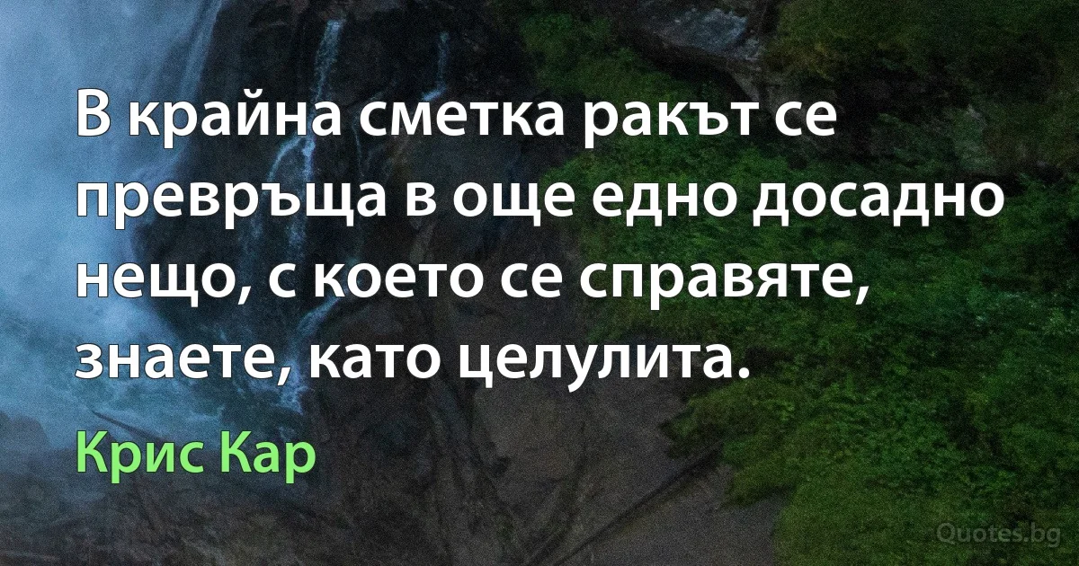 В крайна сметка ракът се превръща в още едно досадно нещо, с което се справяте, знаете, като целулита. (Крис Кар)