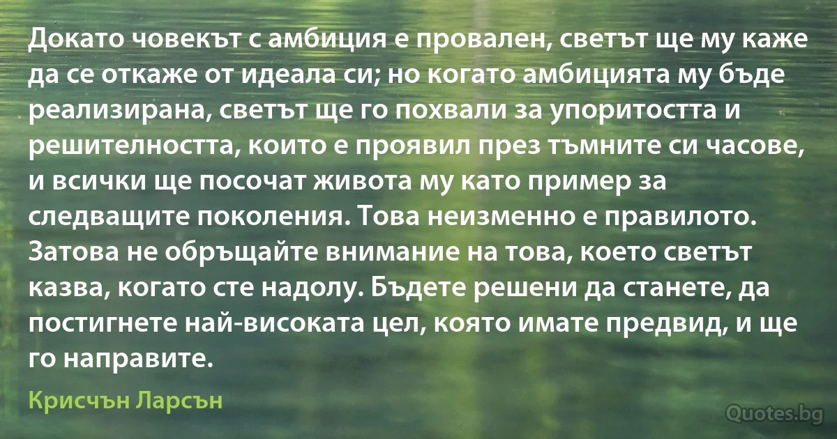 Докато човекът с амбиция е провален, светът ще му каже да се откаже от идеала си; но когато амбицията му бъде реализирана, светът ще го похвали за упоритостта и решителността, които е проявил през тъмните си часове, и всички ще посочат живота му като пример за следващите поколения. Това неизменно е правилото. Затова не обръщайте внимание на това, което светът казва, когато сте надолу. Бъдете решени да станете, да постигнете най-високата цел, която имате предвид, и ще го направите. (Крисчън Ларсън)