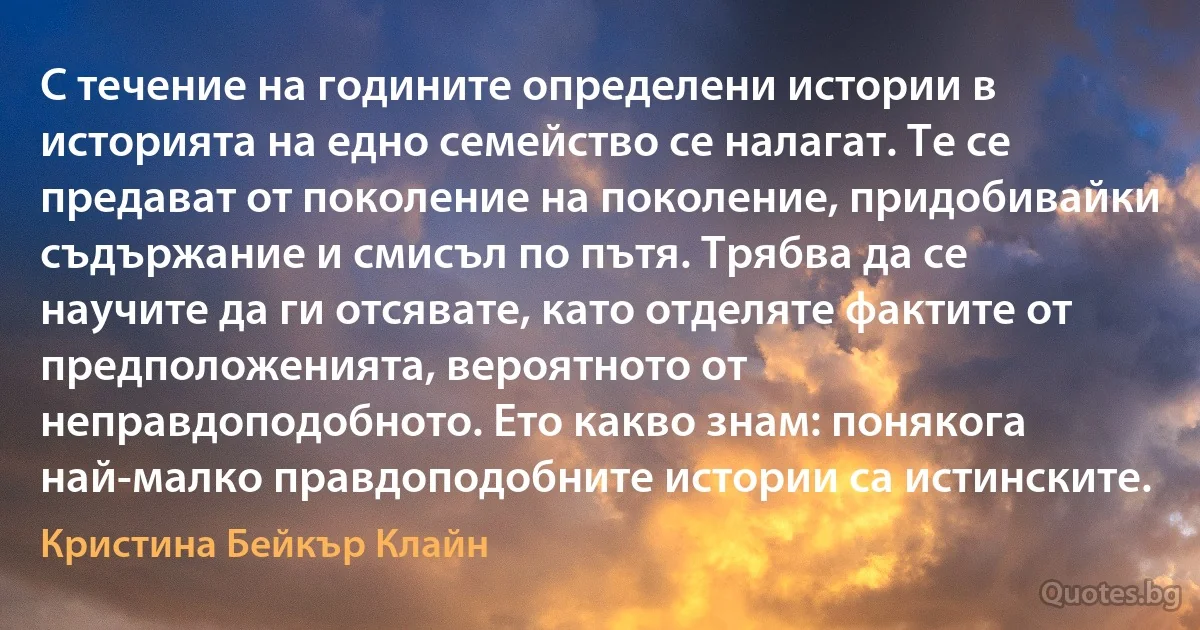 С течение на годините определени истории в историята на едно семейство се налагат. Те се предават от поколение на поколение, придобивайки съдържание и смисъл по пътя. Трябва да се научите да ги отсявате, като отделяте фактите от предположенията, вероятното от неправдоподобното. Ето какво знам: понякога най-малко правдоподобните истории са истинските. (Кристина Бейкър Клайн)